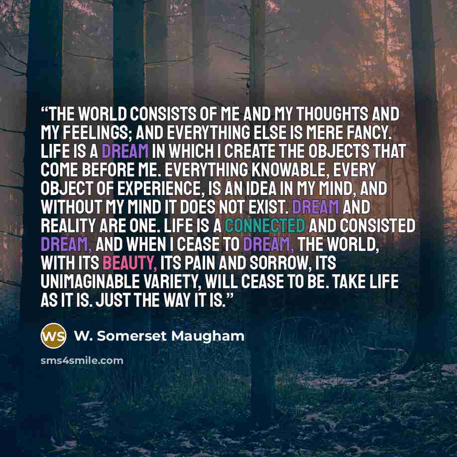 “The world consists of me and my thoughts and my feelings; and everything else is mere fancy. Life is a dream in which I create the objects that come before me. Everything knowable, every object of experience, is an idea in my mind, and without my mind it does not exist. Dream and reality are one…” quote by W. Somerset Maugham