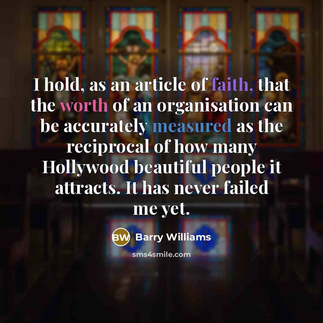 “I hold, as an article of faith, that the worth of an organisation can be accurately measured as the reciprocal of how many Hollywood beautiful people it attracts. It has never failed me yet.” quote by Barry Williams