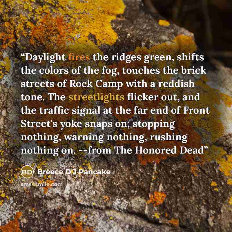 “Daylight fires the ridges green, shifts the colors of the fog, touches the brick streets of Rock Camp with a reddish tone. The streetlights flicker out, and the traffic signal at the far end of Front Street's yoke snaps on; stopping nothing, warning nothing, rushing nothing on. --from The Honored…” quote by Breece D'J Pancake