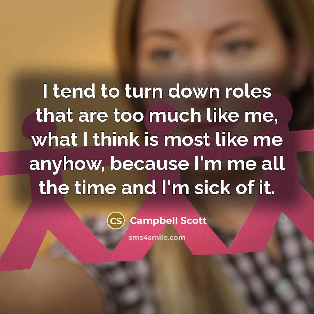 “I tend to turn down roles that are too much like me, what I think is most like me anyhow, because I'm me all the time and I'm sick of it.” quote by Campbell Scott