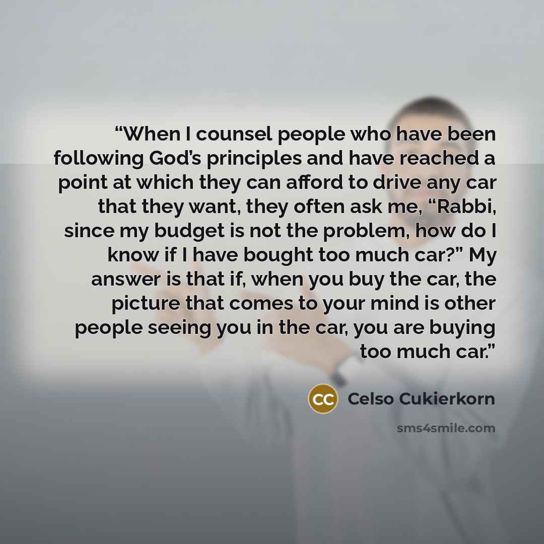 “When I counsel people who have been following God’s principles and have reached a point at which they can afford to drive any car that they want, they often ask me, “Rabbi, since my budget is not the problem, how do I know if I have bought too much car?” My answer is that if, when you buy the car…” quote by Celso Cukierkorn
