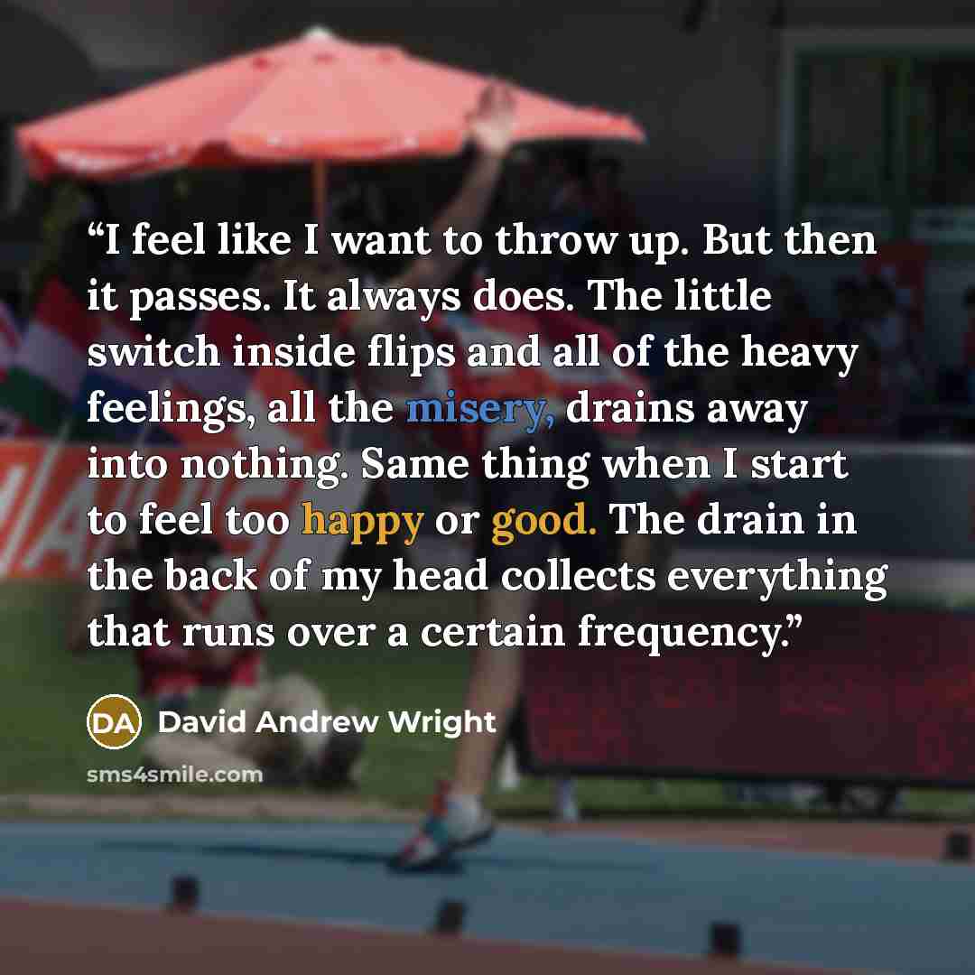 “I feel like I want to throw up. But then it passes. It always does. The little switch inside flips and all of the heavy feelings, all the misery, drains away into nothing. Same thing when I start to feel too happy or good. The drain in the back of my head collects everything that runs over a…” quote by David Andrew Wright