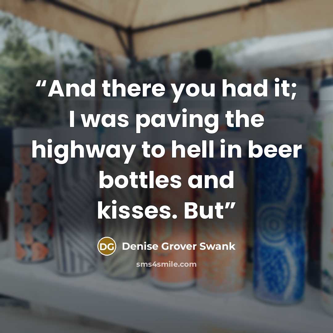 “And there you had it; I was paving the highway to hell in beer bottles and kisses. But” quote by Denise Grover Swank