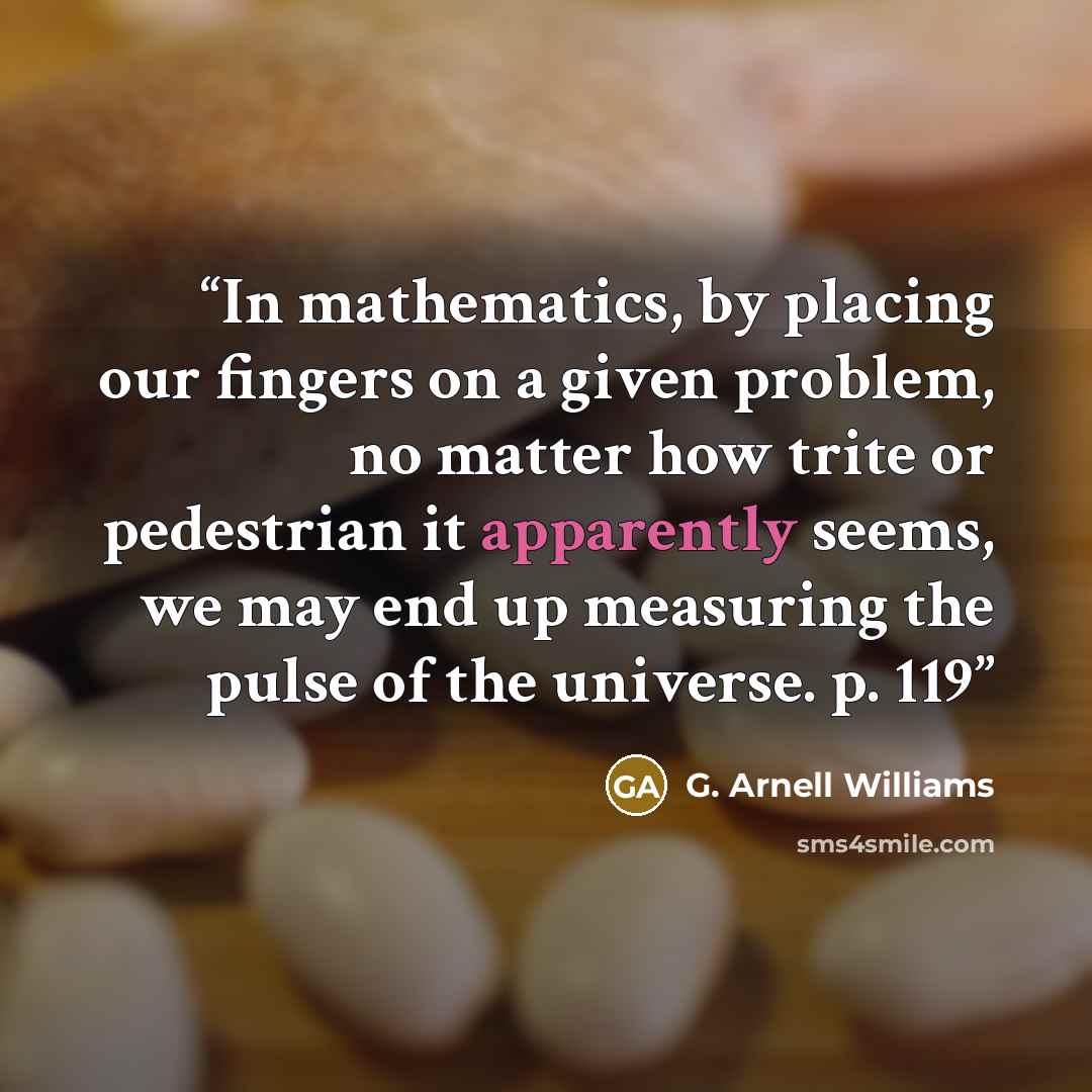 “In mathematics, by placing our fingers on a given problem, no matter how trite or pedestrian it apparently seems, we may end up measuring the pulse of the universe. p. 119” quote by G. Arnell Williams