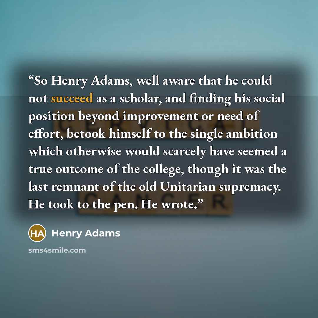“So Henry Adams, well aware that he could not succeed as a scholar, and finding his social position beyond improvement or need of effort, betook himself to the single ambition which otherwise would scarcely have seemed a true outcome of the college, though it was the last remnant of the old…” quote by Henry Adams