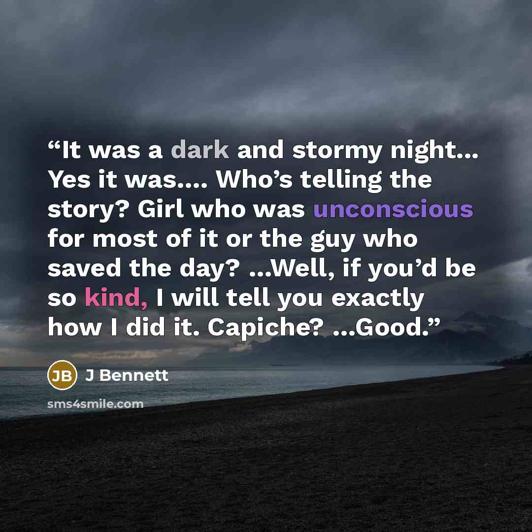 “It was a dark and stormy night... Yes it was…. Who’s telling the story? Girl who was unconscious for most of it or the guy who saved the day? …Well, if you’d be so kind, I will tell you exactly how I did it. Capiche? …Good.” quote by J Bennett