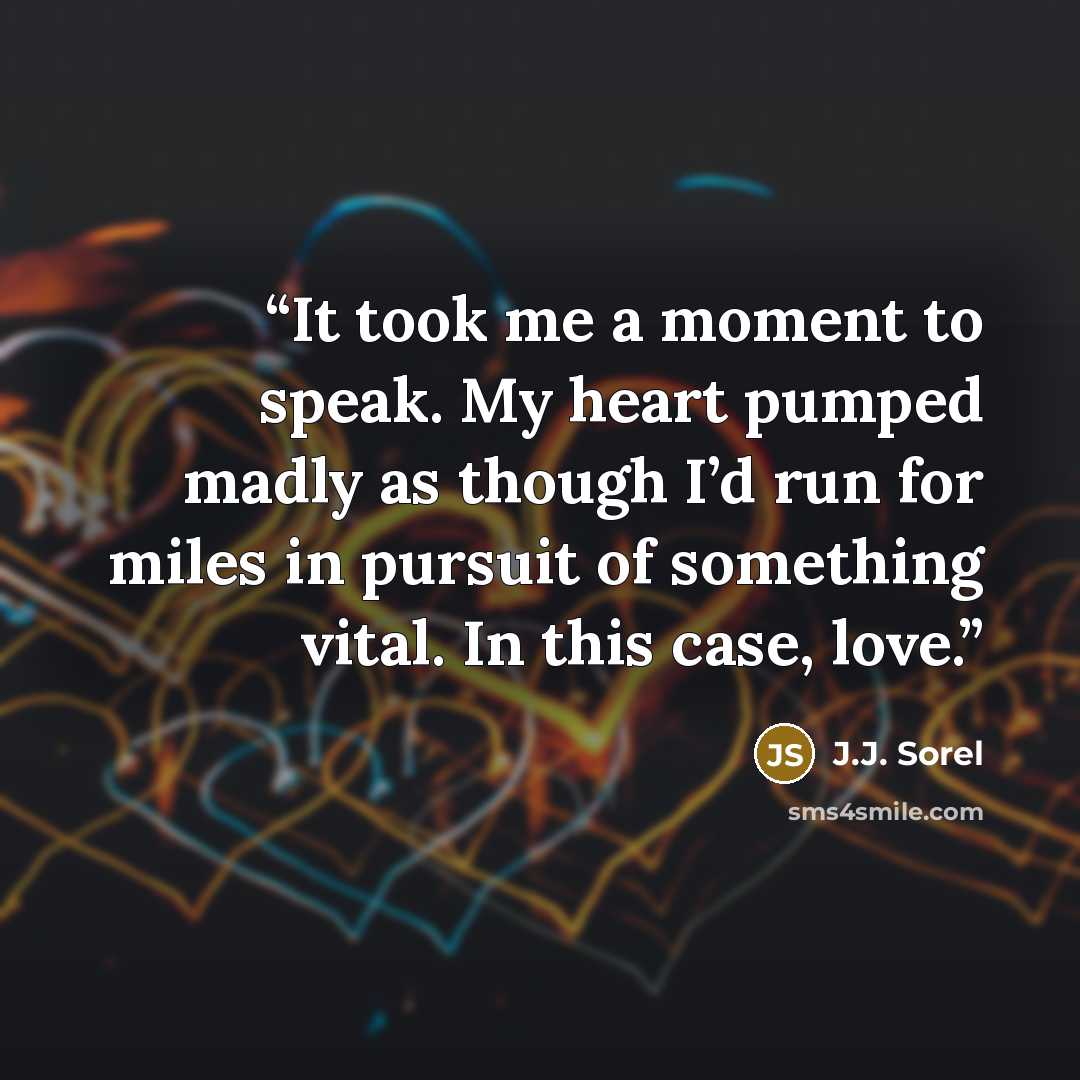 “It took me a moment to speak. My heart pumped madly as though I’d run for miles in pursuit of something vital. In this case, love.” quote by J.J. Sorel