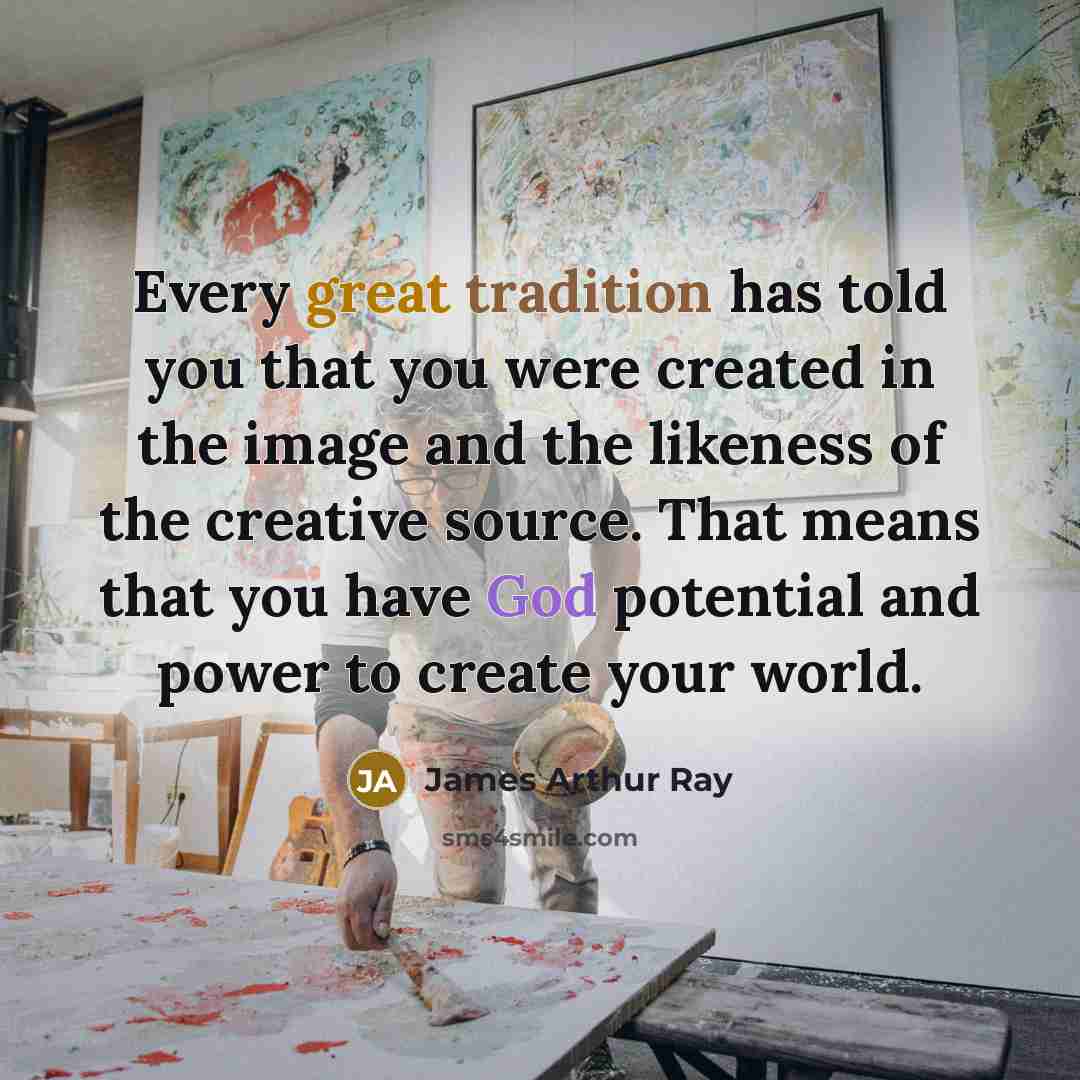 “Every great tradition has told you that you were created in the image and the likeness of the creative source. That means that you have God potential and power to create your world.” quote by James Arthur Ray