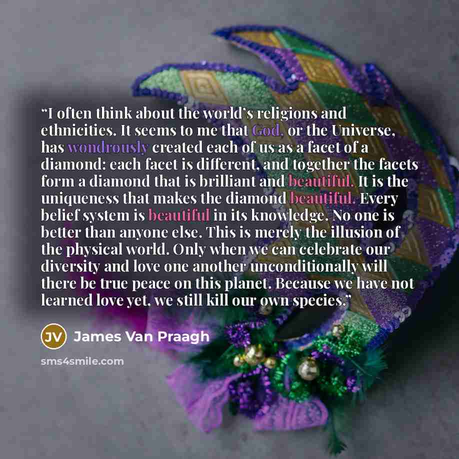 “I often think about the world’s religions and ethnicities. It seems to me that God, or the Universe, has wondrously created each of us as a facet of a diamond: each facet is different, and together the facets form a diamond that is brilliant and beautiful. It is the uniqueness that makes the…” quote by James Van Praagh
