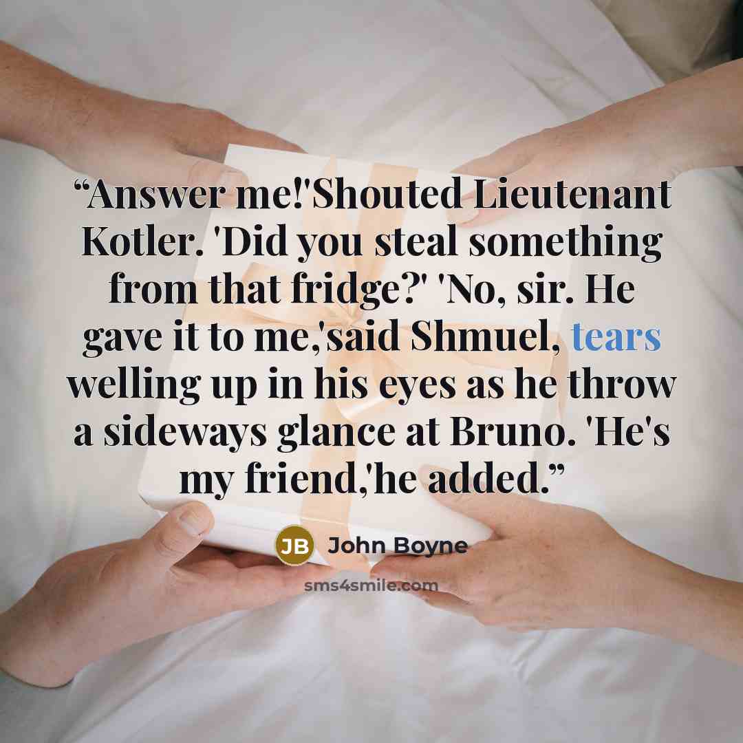 “Answer me!'Shouted Lieutenant Kotler. 'Did you steal something from that fridge?' 'No, sir. He gave it to me,'said Shmuel, tears welling up in his eyes as he throw a sideways glance at Bruno. 'He's my friend,'he added.” quote by John Boyne