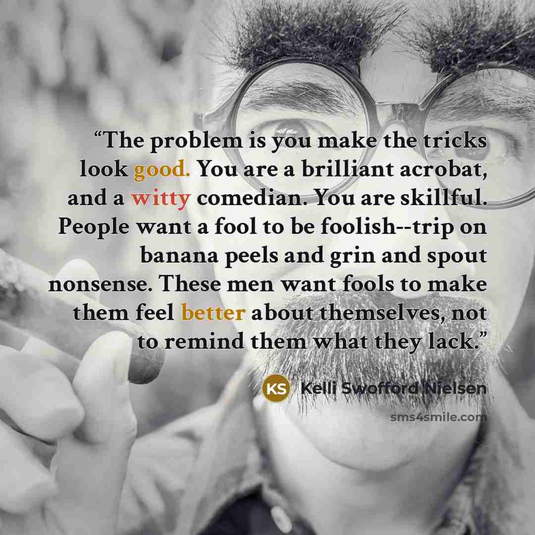 “The problem is you make the tricks look good. You are a brilliant acrobat, and a witty comedian. You are skillful. People want a fool to be foolish--trip on banana peels and grin and spout nonsense. These men want fools to make them feel better about themselves, not to remind them what they lack.” quote by Kelli Swofford Nielsen