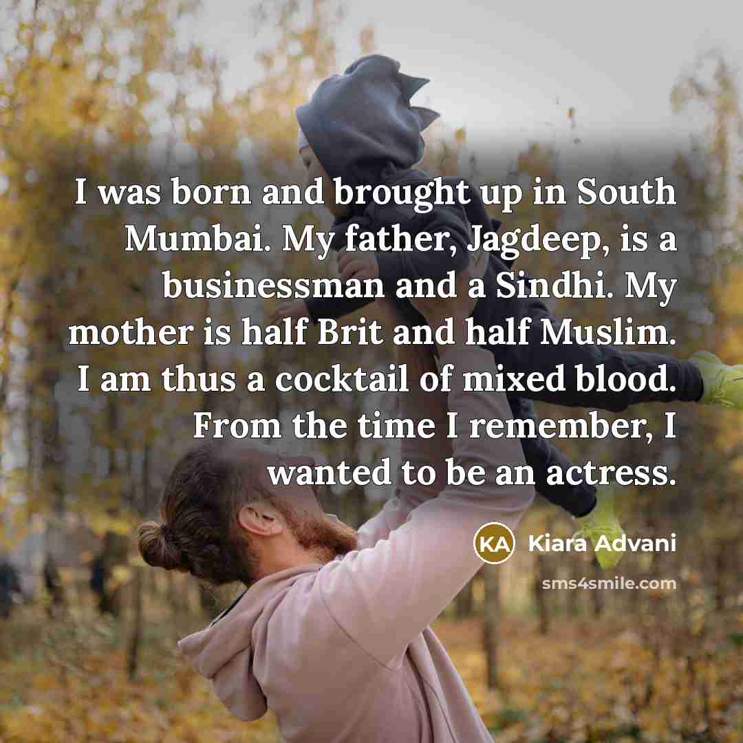 “I was born and brought up in South Mumbai. My father, Jagdeep, is a businessman and a Sindhi. My mother is half Brit and half Muslim. I am thus a cocktail of mixed blood. From the time I remember, I wanted to be an actress.” quote by Kiara Advani