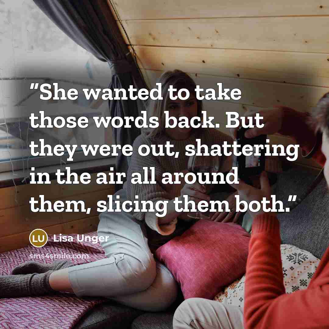“She wanted to take those words back. But they were out, shattering in the air all around them, slicing them both.” quote by Lisa Unger