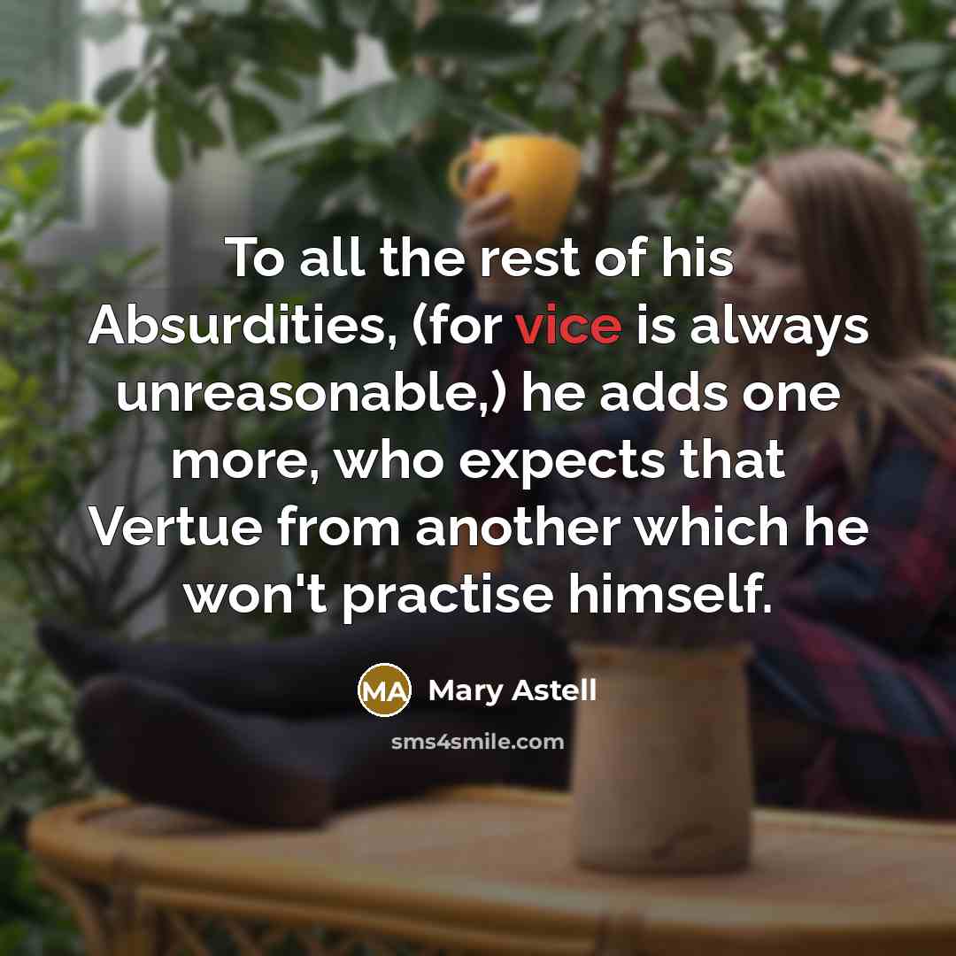 “To all the rest of his Absurdities, (for vice is always unreasonable,) he adds one more, who expects that Vertue from another which he won't practise himself.” quote by Mary Astell