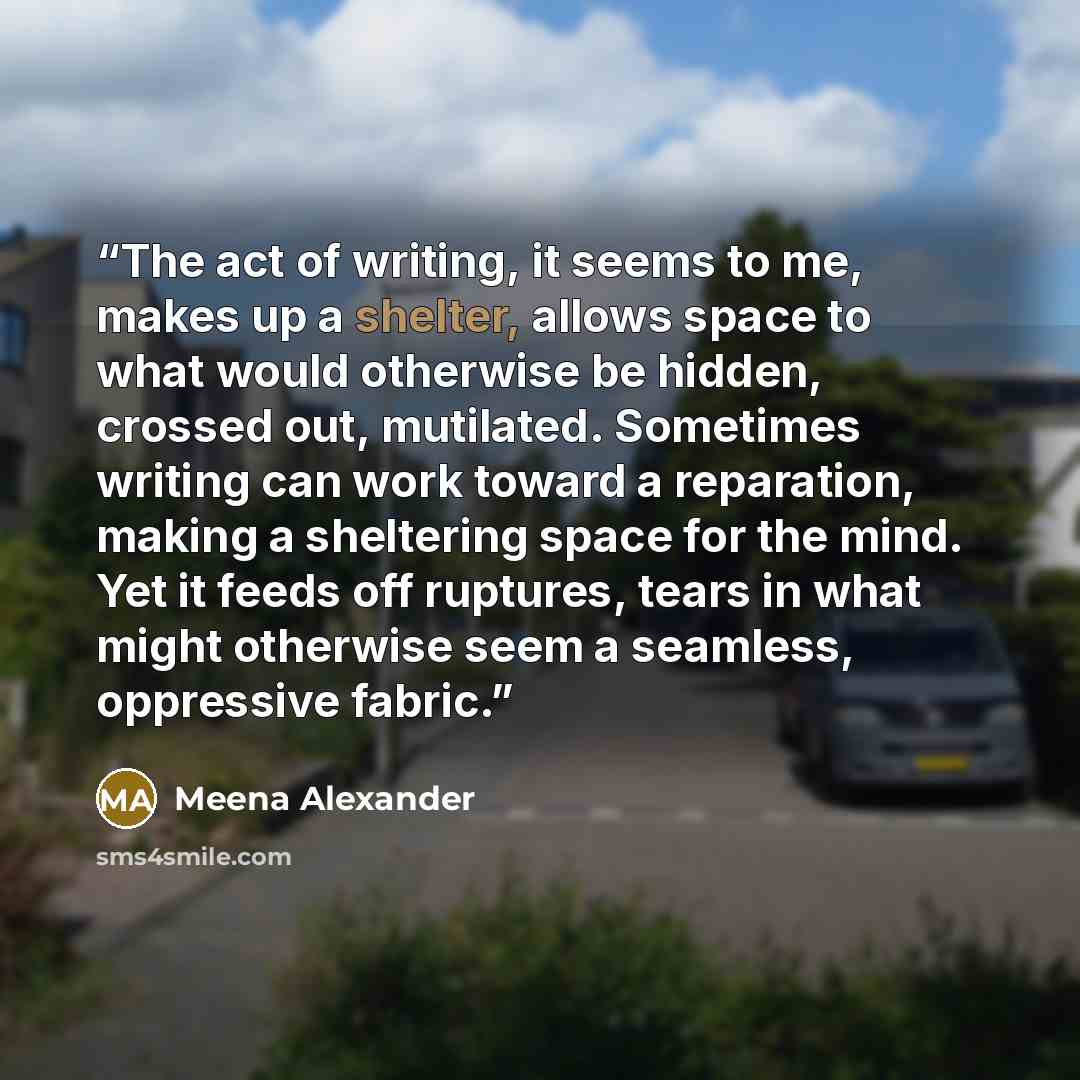 “The act of writing, it seems to me, makes up a shelter, allows space to what would otherwise be hidden, crossed out, mutilated. Sometimes writing can work toward a reparation, making a sheltering space for the mind. Yet it feeds off ruptures, tears in what might otherwise seem a seamless…” quote by Meena Alexander