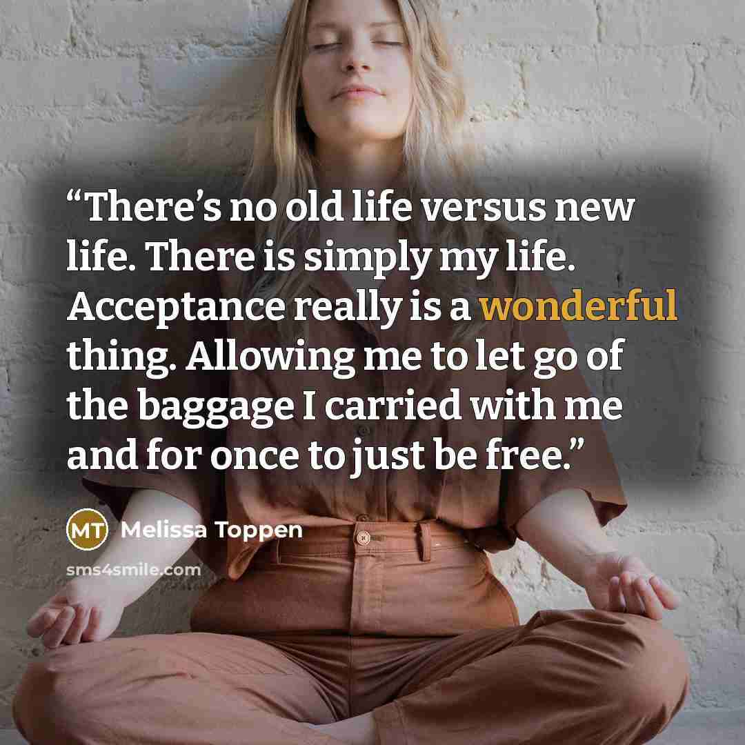 “There’s no old life versus new life. There is simply my life. Acceptance really is a wonderful thing. Allowing me to let go of the baggage I carried with me and for once to just be free.” quote by Melissa Toppen