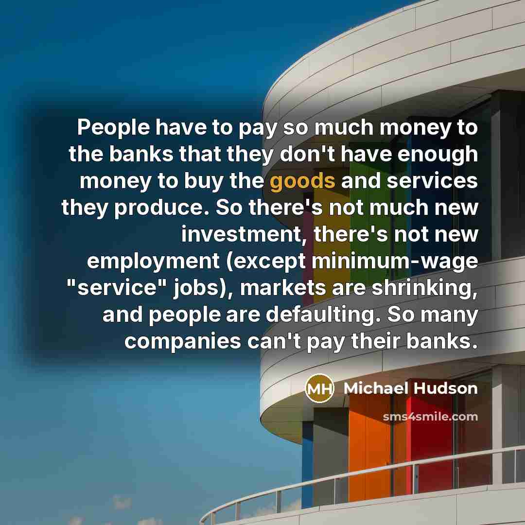 “People have to pay so much money to the banks that they don't have enough money to buy the goods and services they produce. So there's not much new investment, there's not new employment (except minimum-wage "service" jobs), markets are shrinking, and people are defaulting. So many companies can't…” quote by Michael Hudson