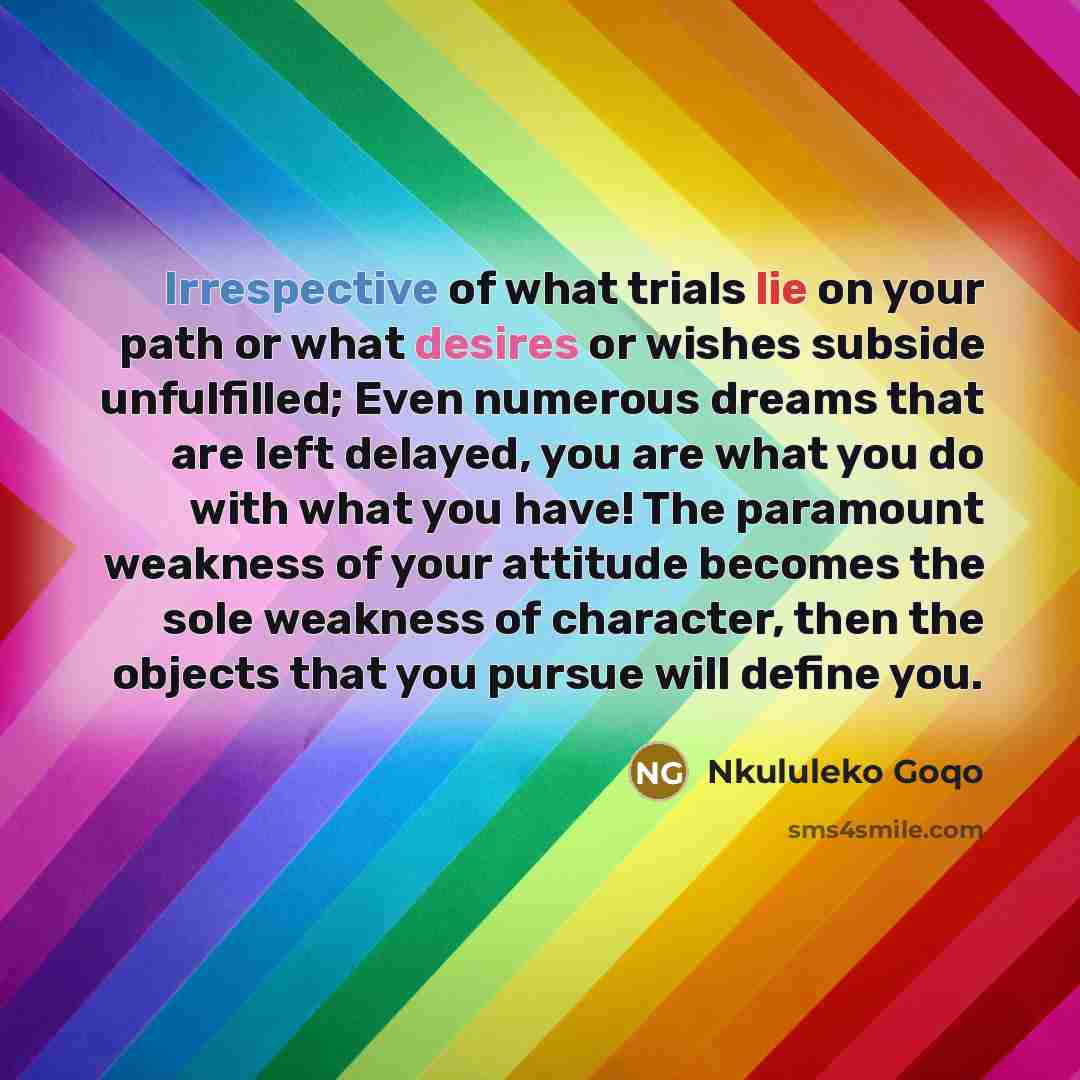 “Irrespective of what trials lie on your path or what desires or wishes subside unfulfilled; Even numerous dreams that are left delayed, you are what you do with what you have! The paramount weakness of your attitude becomes the sole weakness of character, then the objects that you pursue will…” quote by Nkululeko Goqo