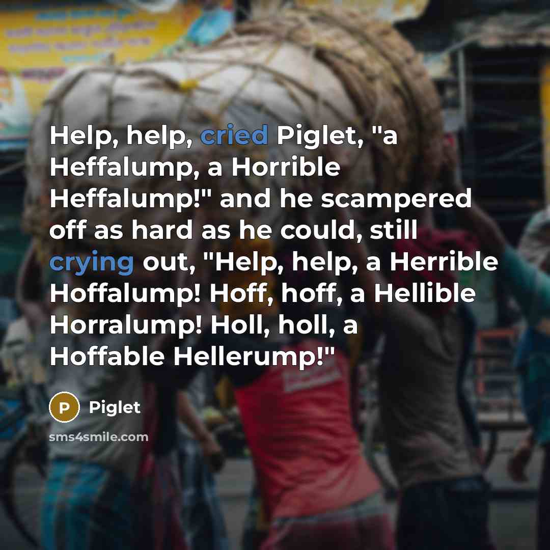 “Help, help, cried Piglet, "a Heffalump, a Horrible Heffalump!" and he scampered off as hard as he could, still crying out, "Help, help, a Herrible Hoffalump! Hoff, hoff, a Hellible Horralump! Holl, holl, a Hoffable Hellerump!"” quote by Piglet