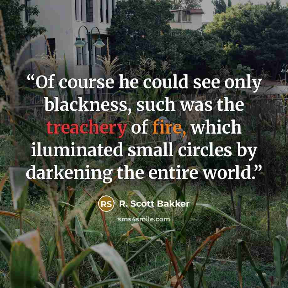 “Of course he could see only blackness, such was the treachery of fire, which iluminated small circles by darkening the entire world.” quote by R. Scott Bakker