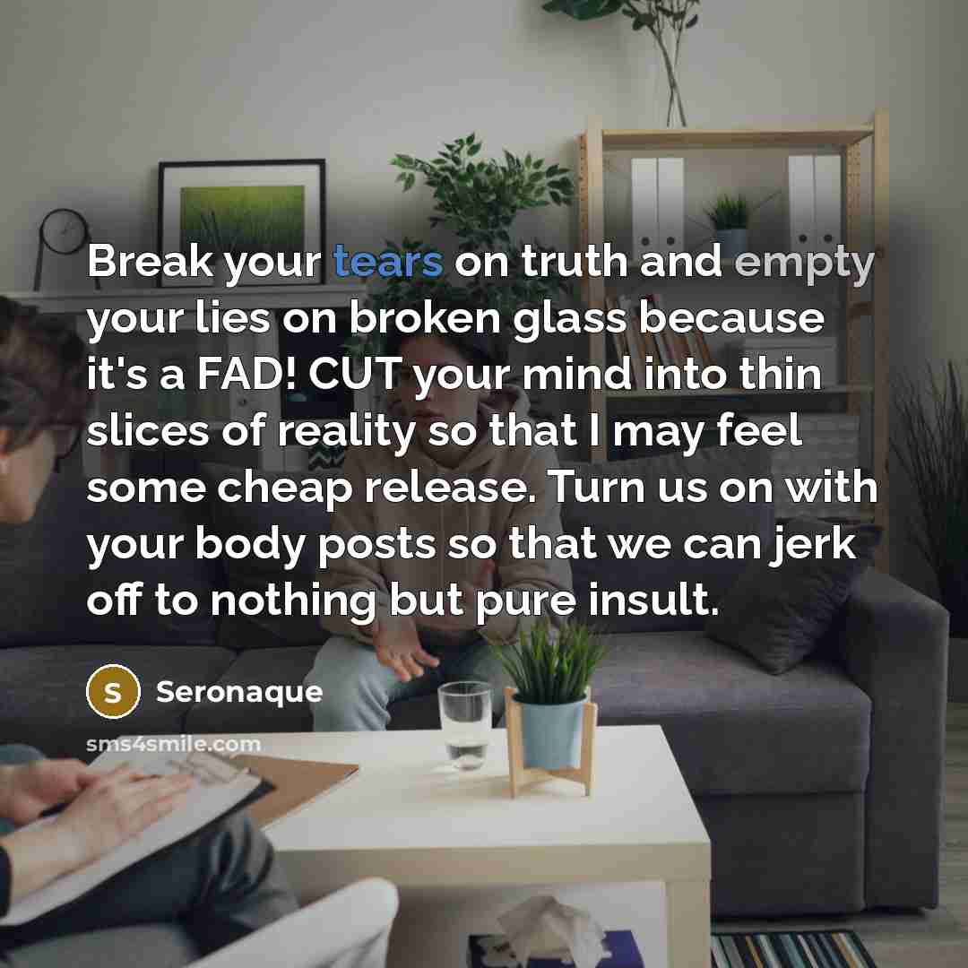 “Break your tears on truth and empty your lies on broken glass because it's a FAD! CUT your mind into thin slices of reality so that I may feel some cheap release. Turn us on with your body posts so that we can jerk off to nothing but pure insult.” quote by Seronaque