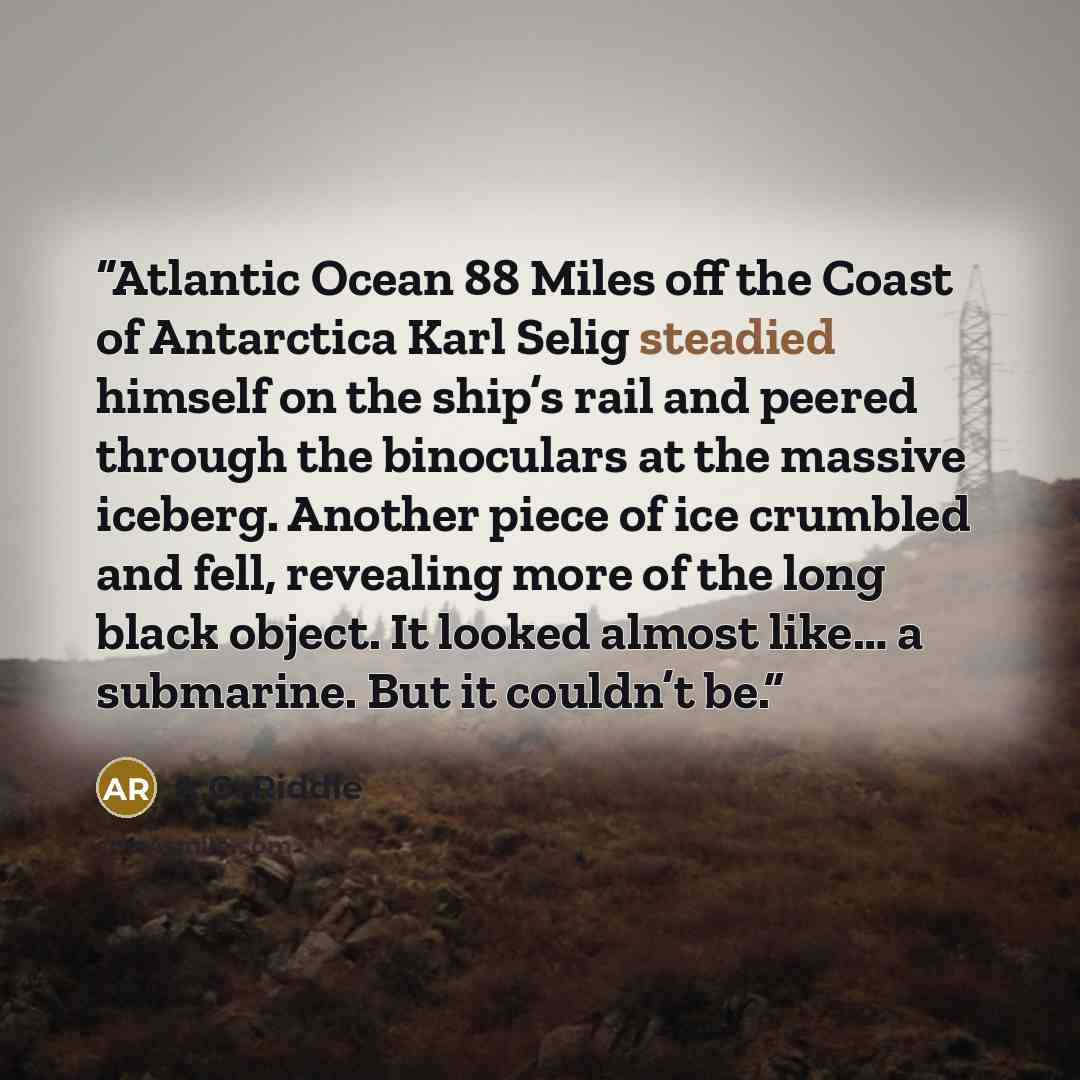 “Atlantic Ocean 88 Miles off the Coast of Antarctica Karl Selig steadied himself on the ship’s rail and peered through the binoculars at the massive iceberg. Another piece of ice crumbled and fell, revealing more of the long black object. It looked almost like… a submarine. But it couldn’t be.” quote by A.G. Riddle