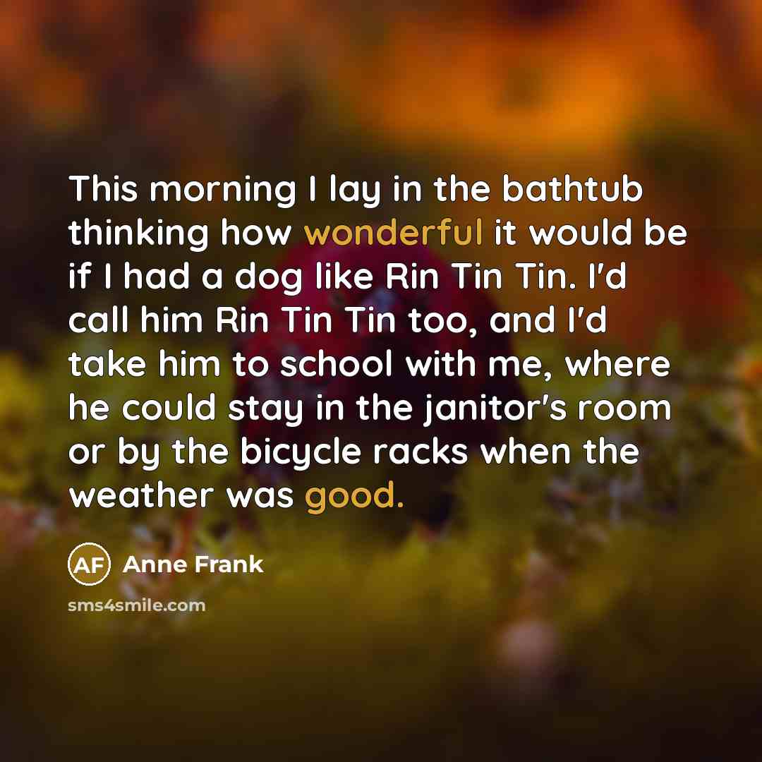 “This morning I lay in the bathtub thinking how wonderful it would be if I had a dog like Rin Tin Tin. I'd call him Rin Tin Tin too, and I'd take him to school with me, where he could stay in the janitor's room or by the bicycle racks when the weather was good.” quote by Anne Frank