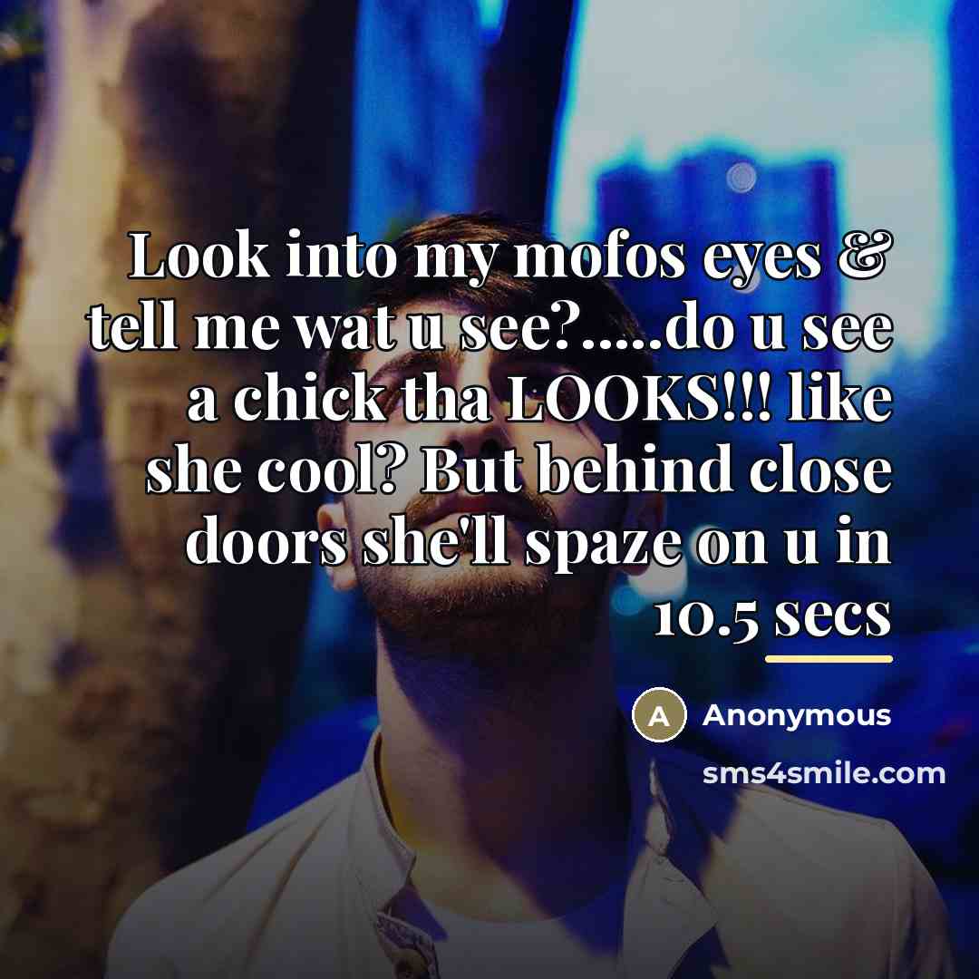 “Look into my mofos eyes & tell me wat u see?.....do u see a chick tha LOOKS!!! like she cool? But behind close doors she'll spaze on u in 10.5 secs” quote by Anonymous