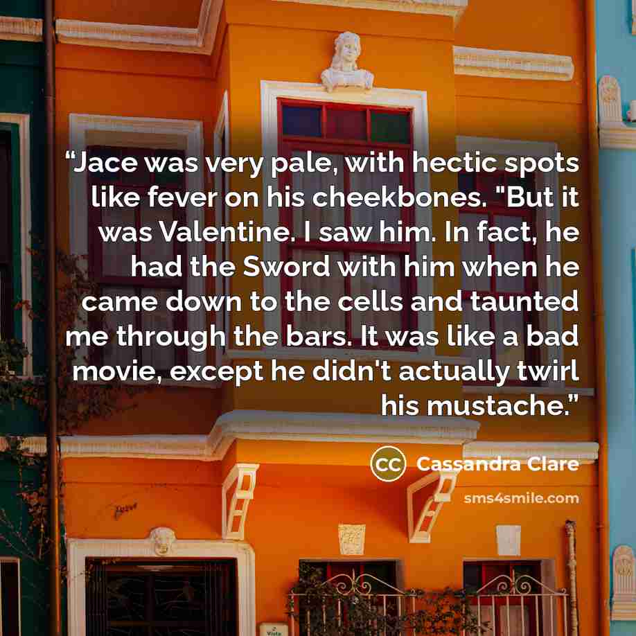 “Jace was very pale, with hectic spots like fever on his cheekbones. "But it was Valentine. I saw him. In fact, he had the Sword with him when he came down to the cells and taunted me through the bars. It was like a bad movie, except he didn't actually twirl his mustache.” quote by Cassandra Clare