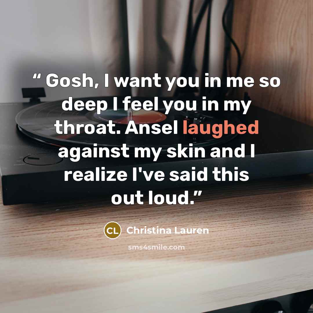 “Gosh, I want you in me so deep I feel you in my throat. Ansel laughed against my skin and I realize I've said this out loud.” quote by Christina Lauren