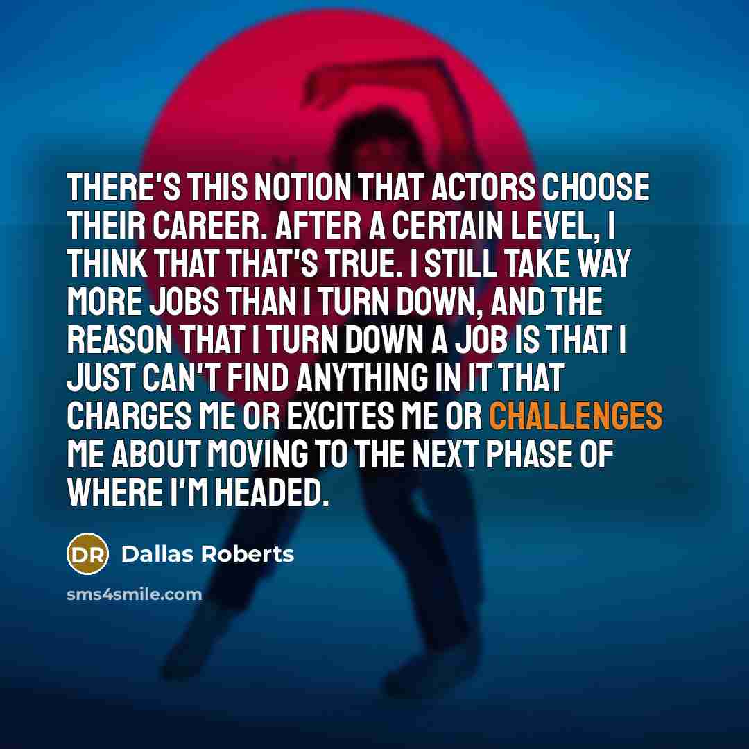 “There's this notion that actors choose their career. After a certain level, I think that that's true. I still take way more jobs than I turn down, and the reason that I turn down a job is that I just can't find anything in it that charges me or excites me or challenges me about moving to the next…” quote by Dallas Roberts