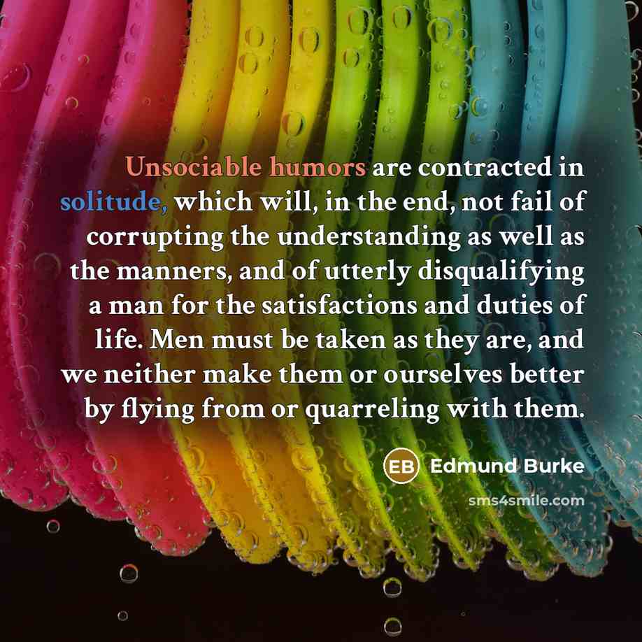 “Unsociable humors are contracted in solitude, which will, in the end, not fail of corrupting the understanding as well as the manners, and of utterly disqualifying a man for the satisfactions and duties of life. Men must be taken as they are, and we neither make them or ourselves better by flying…” quote by Edmund Burke