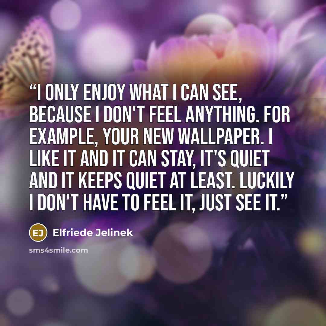 “I only enjoy what I can see, because I don't feel anything. For example, your new wallpaper. I like it and it can stay, it's quiet and it keeps quiet at least. Luckily I don't have to feel it, just see it.” quote by Elfriede Jelinek