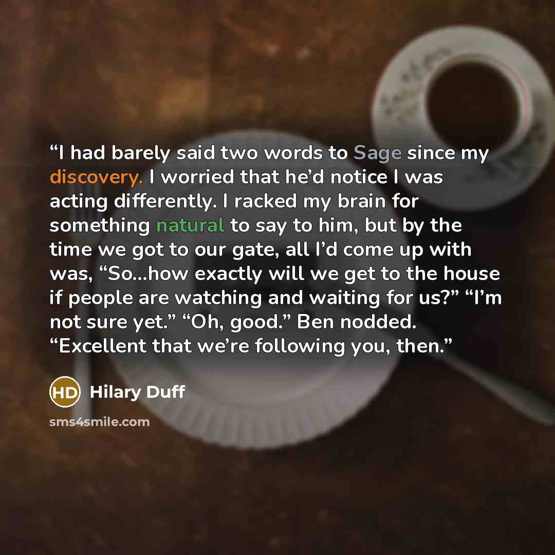 “I had barely said two words to Sage since my discovery. I worried that he’d notice I was acting differently. I racked my brain for something natural to say to him, but by the time we got to our gate, all I’d come up with was, “So…how exactly will we get to the house if people are watching and…” quote by Hilary Duff
