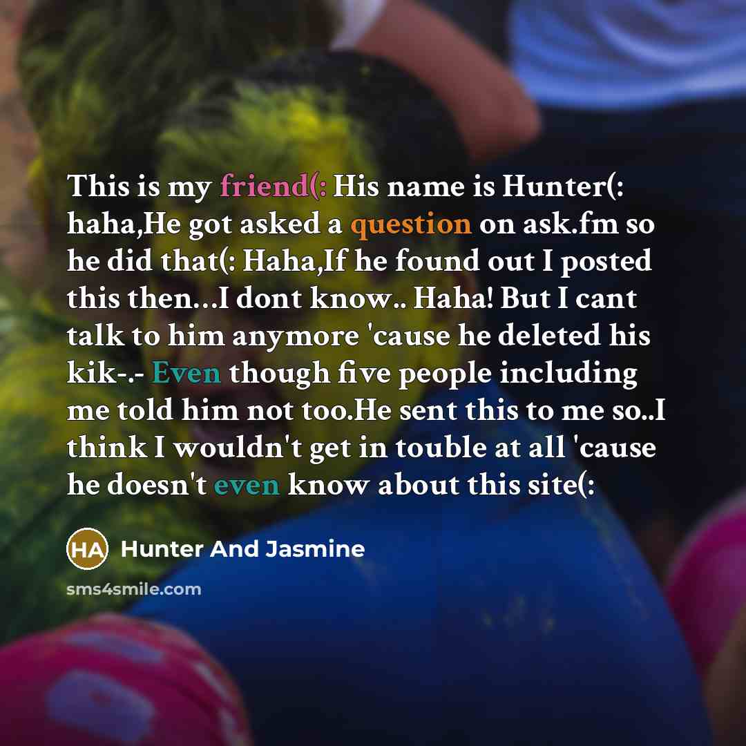 “This is my friend(: His name is Hunter(: haha,He got asked a question on ask.fm so he did that(: Haha,If he found out I posted this then…I dont know.. Haha! But I cant talk to him anymore 'cause he deleted his kik-.- Even though five people including me told him not too.He sent this to me so..I…” quote by Hunter And Jasmine