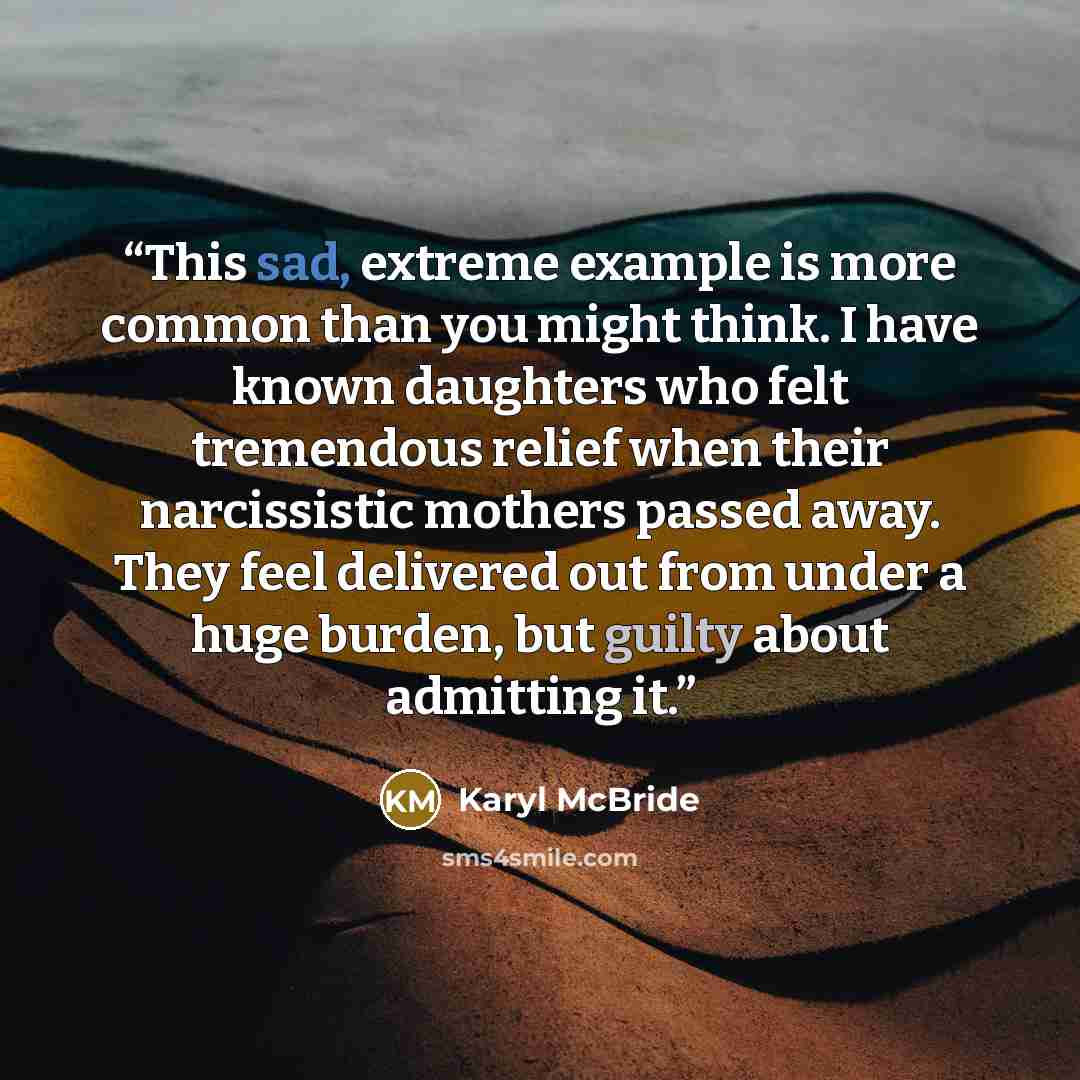 “This sad, extreme example is more common than you might think. I have known daughters who felt tremendous relief when their narcissistic mothers passed away. They feel delivered out from under a huge burden, but guilty about admitting it.” quote by Karyl McBride