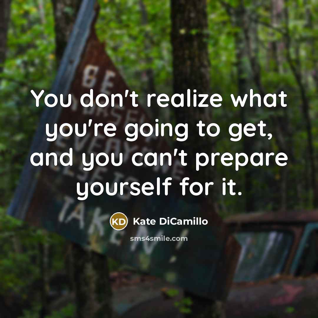“You don't realize what you're going to get, and you can't prepare yourself for it.” quote by Kate DiCamillo