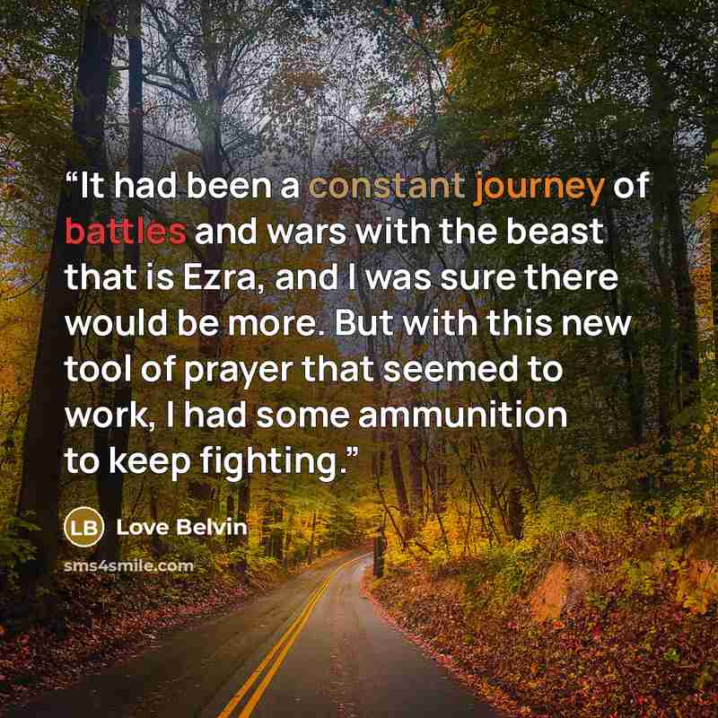 “It had been a constant journey of battles and wars with the beast that is Ezra, and I was sure there would be more. But with this new tool of prayer that seemed to work, I had some ammunition to keep fighting.” quote by Love Belvin