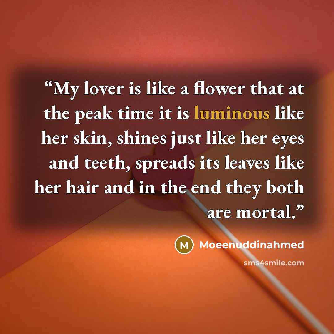 “My lover is like a flower that at the peak time it is luminous like her skin, shines just like her eyes and teeth, spreads its leaves like her hair and in the end they both are mortal.” quote by Moeenuddinahmed