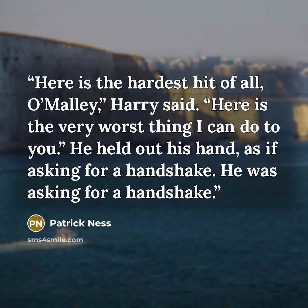 “Here is the hardest hit of all, O’Malley,” Harry said. “Here is the very worst thing I can do to you.” He held out his hand, as if asking for a handshake. He was asking for a handshake.” quote by Patrick Ness