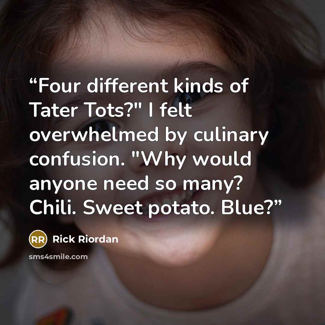 “Four different kinds of Tater Tots?" I felt overwhelmed by culinary confusion. "Why would anyone need so many? Chili. Sweet potato. Blue?” quote by Rick Riordan