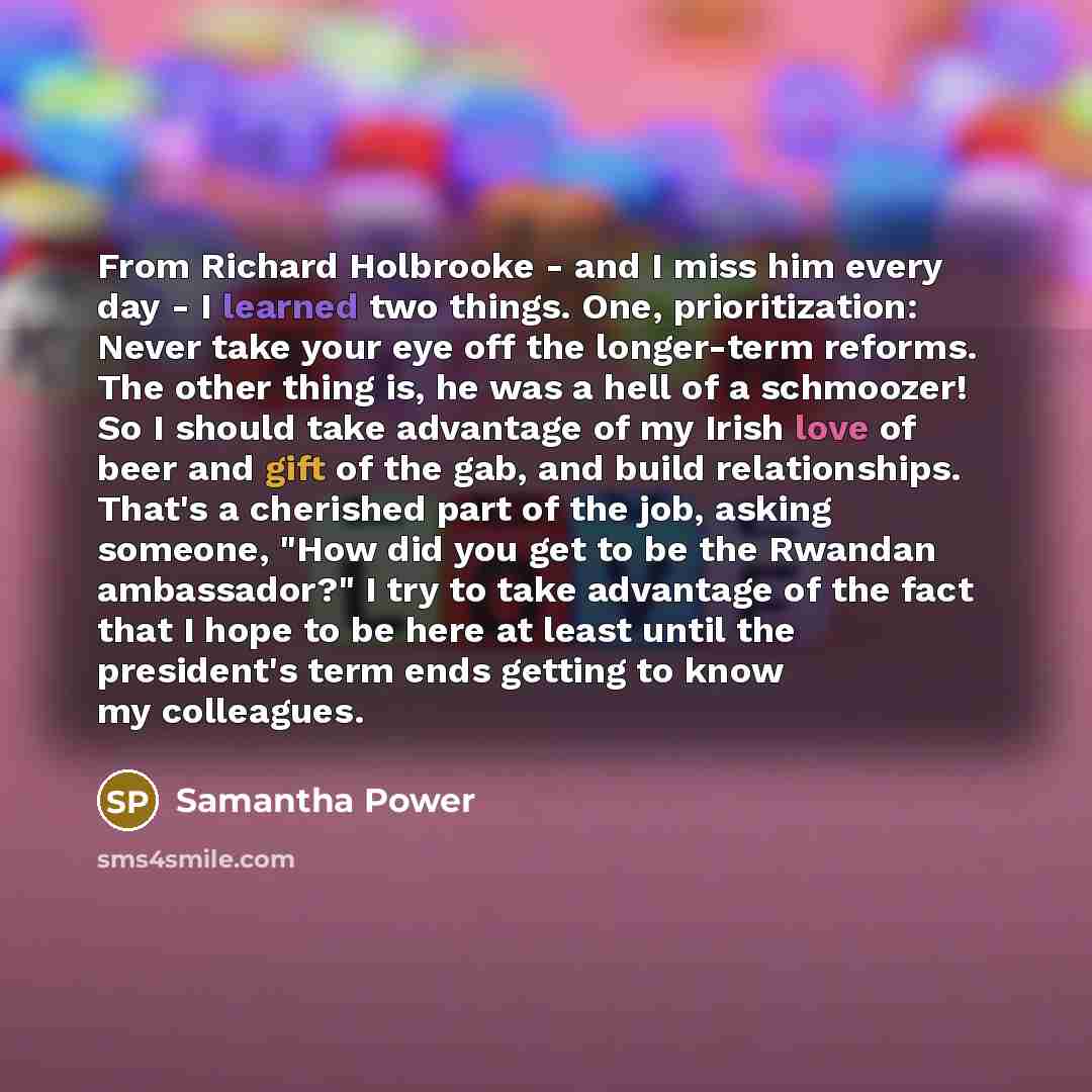 “From Richard Holbrooke - and I miss him every day - I learned two things. One, prioritization: Never take your eye off the longer-term reforms. The other thing is, he was a hell of a schmoozer! So I should take advantage of my Irish love of beer and gift of the gab, and build relationships. That's…” quote by Samantha Power
