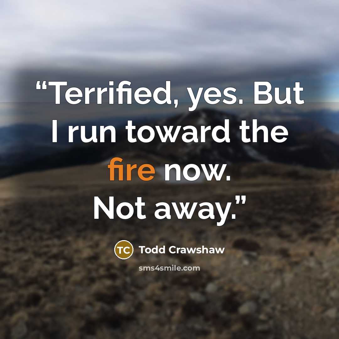 “Terrified, yes. But I run toward the fire now. Not away.” quote by Todd Crawshaw