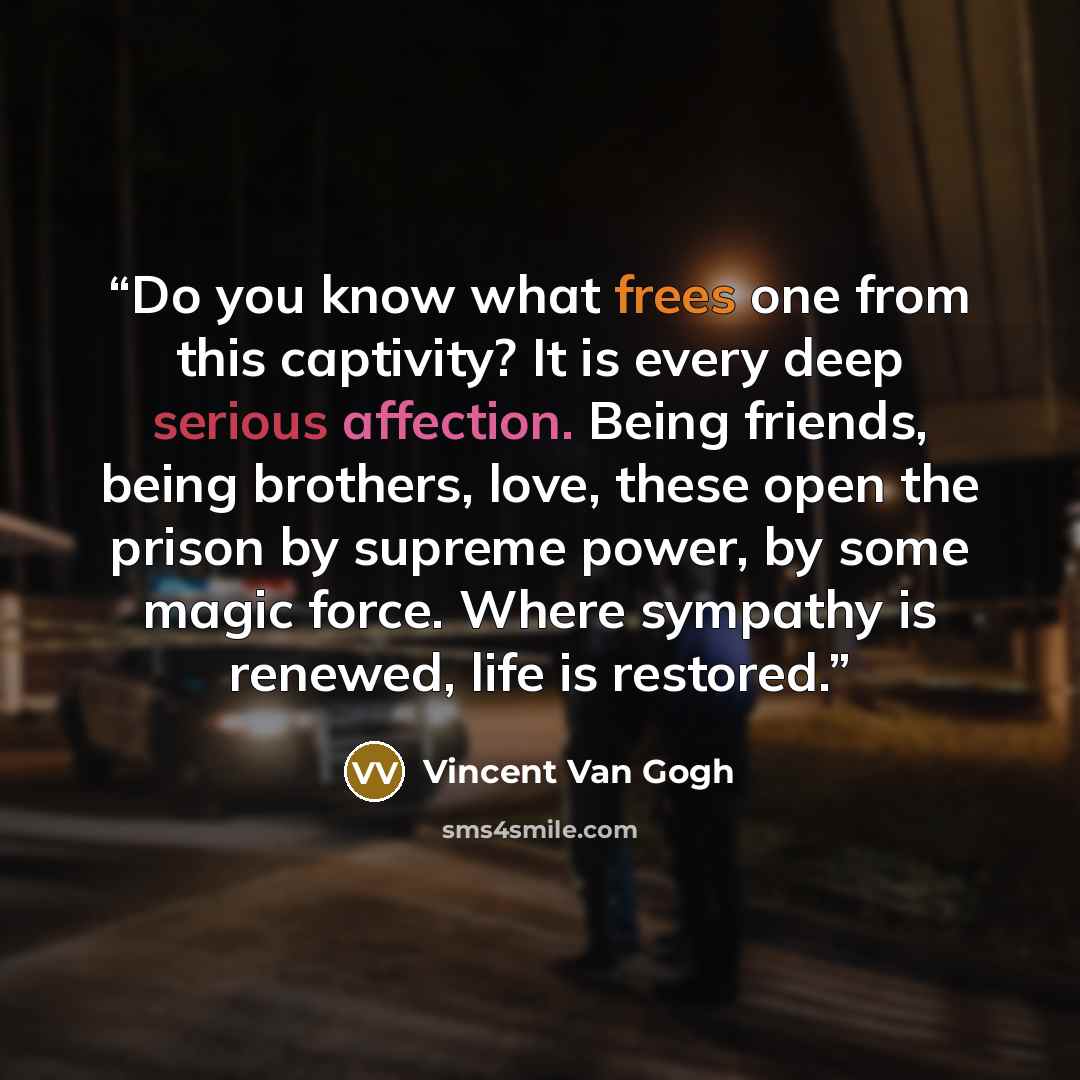 “Do you know what frees one from this captivity? It is every deep serious affection. Being friends, being brothers, love, these open the prison by supreme power, by some magic force. Where sympathy is renewed, life is restored.” quote by Vincent van Gogh