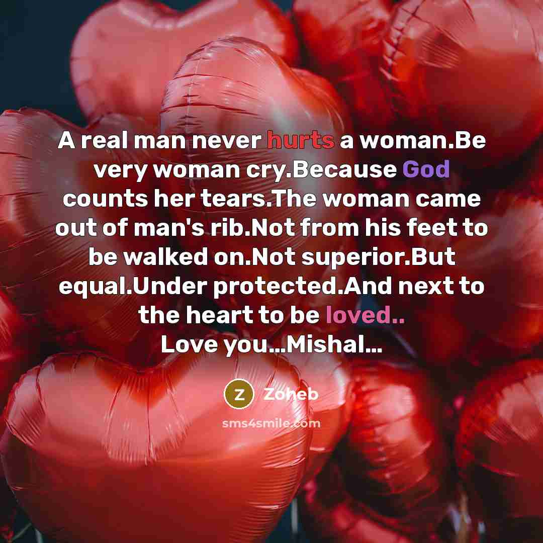 “A real man never hurts a woman.Be very woman cry.Because God counts her tears.The woman came out of man's rib.Not from his feet to be walked on.Not superior.But equal.Under protected.And next to the heart to be loved.. Love you…Mishal…” quote by Zoheb
