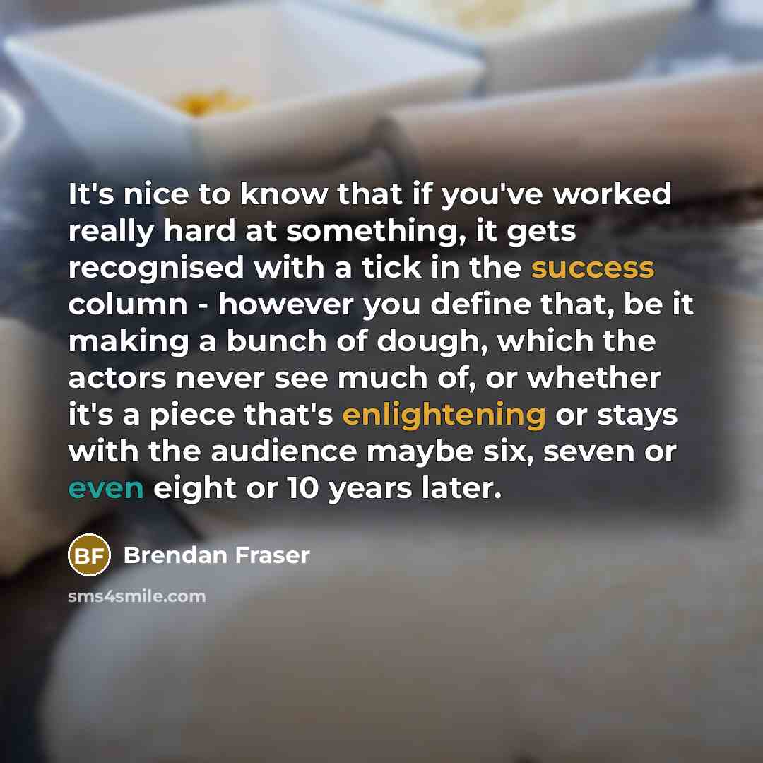 “It's nice to know that if you've worked really hard at something, it gets recognised with a tick in the success column - however you define that, be it making a bunch of dough, which the actors never see much of, or whether it's a piece that's enlightening or stays with the audience maybe six…” quote by Brendan Fraser