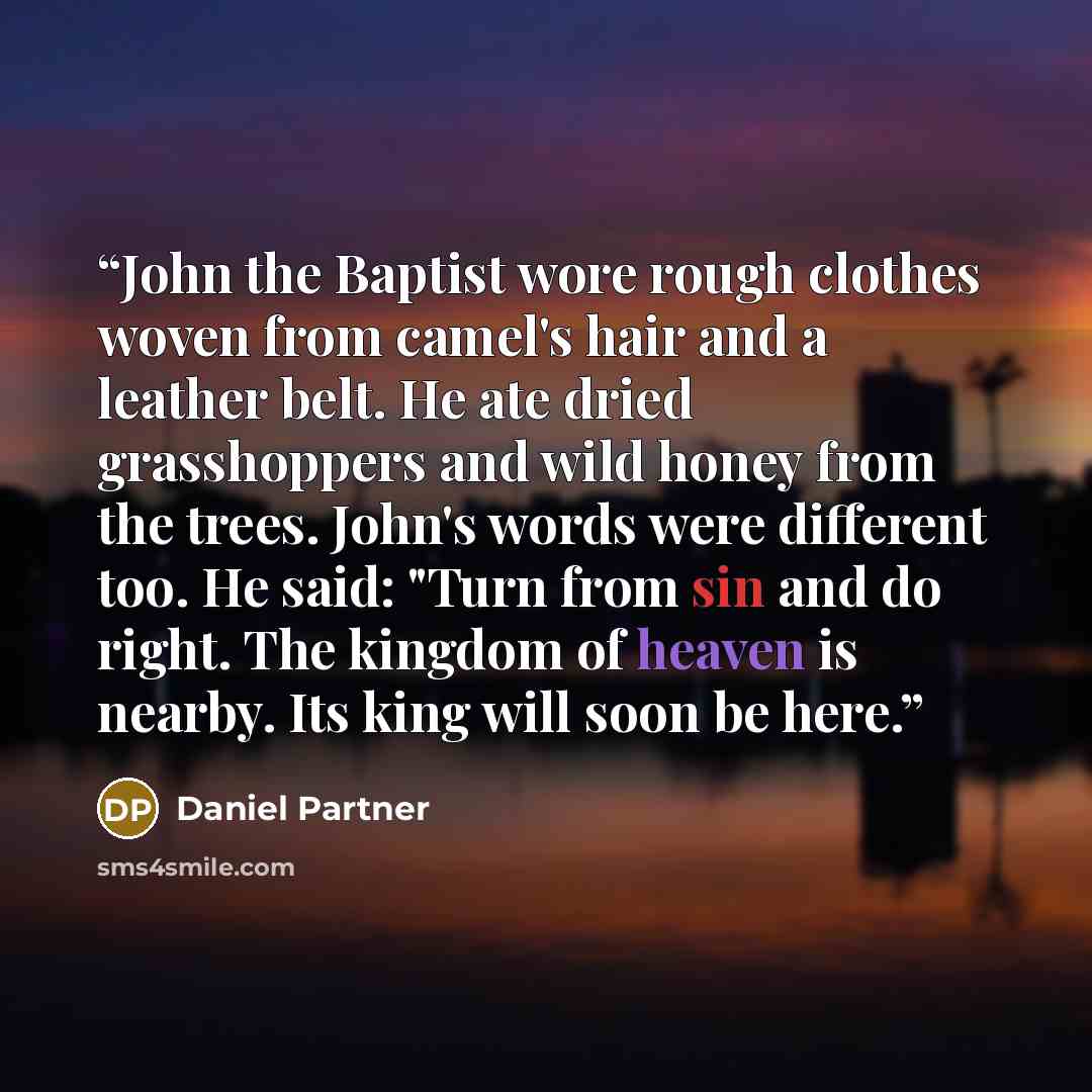 “John the Baptist wore rough clothes woven from camel's hair and a leather belt. He ate dried grasshoppers and wild honey from the trees. John's words were different too. He said: "Turn from sin and do right. The kingdom of heaven is nearby. Its king will soon be here.” quote by Daniel Partner