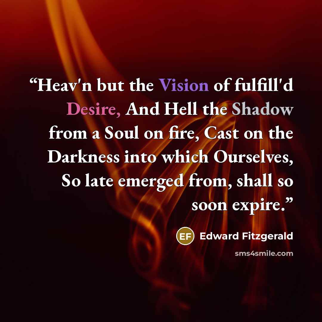 “Heav'n but the Vision of fulfill'd Desire, And Hell the Shadow from a Soul on fire, Cast on the Darkness into which Ourselves, So late emerged from, shall so soon expire.” quote by Edward FitzGerald