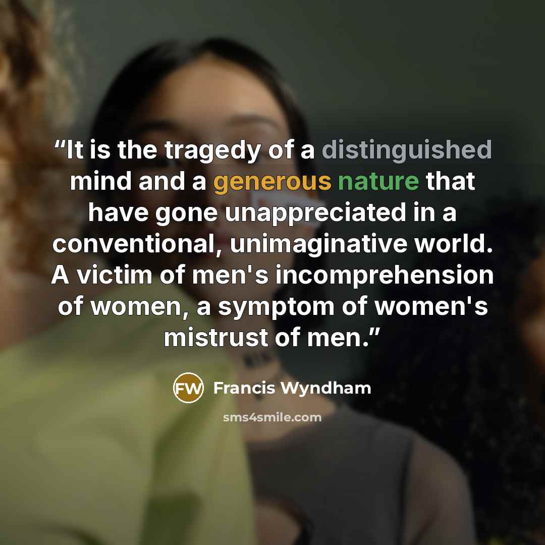 “It is the tragedy of a distinguished mind and a generous nature that have gone unappreciated in a conventional, unimaginative world. A victim of men's incomprehension of women, a symptom of women's mistrust of men.” quote by Francis Wyndham