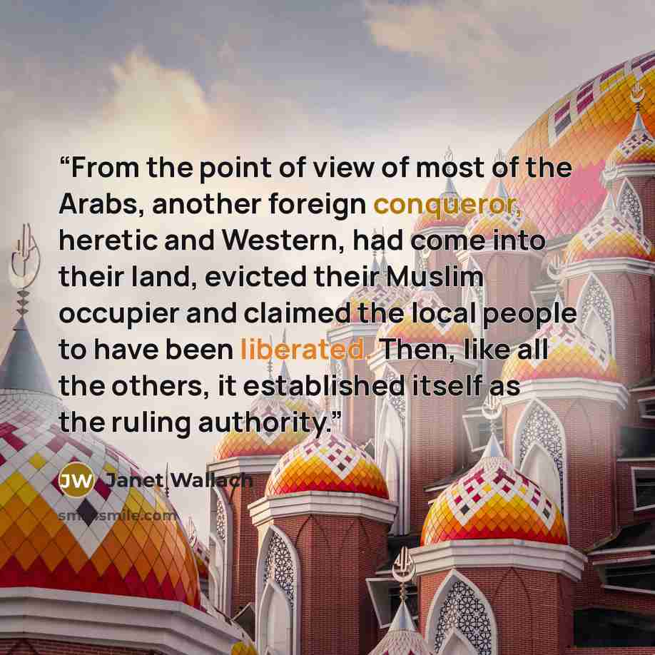 “From the point of view of most of the Arabs, another foreign conqueror, heretic and Western, had come into their land, evicted their Muslim occupier and claimed the local people to have been liberated. Then, like all the others, it established itself as the ruling authority.” quote by Janet Wallach